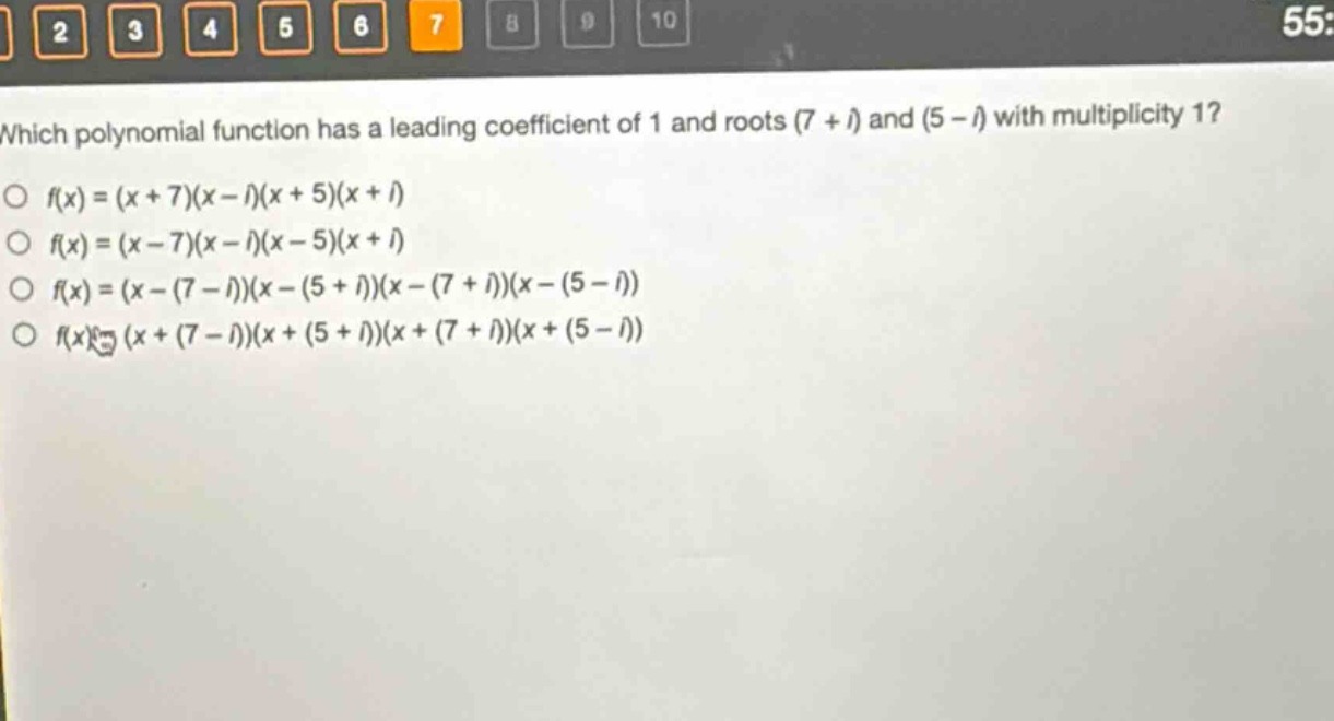 which polynomial function has a leading coefficient of 1 and roots (7 + i) and (5 - i) with multiplicity 1?\n○ f(x)=(x + 7)(x - i)(x + 5)(x + i)\n○ f(x)=(x - 7)(x - i)(x - 5)(x + i)\n○ f(x)=(x-(7 - i))(x-(5 + i))(x-(7 + i))(x-(5 - i))\n○ f(x)=(x+(7 - i))(x+(5 + i))(x+(7 + i))(x+(5 - i))