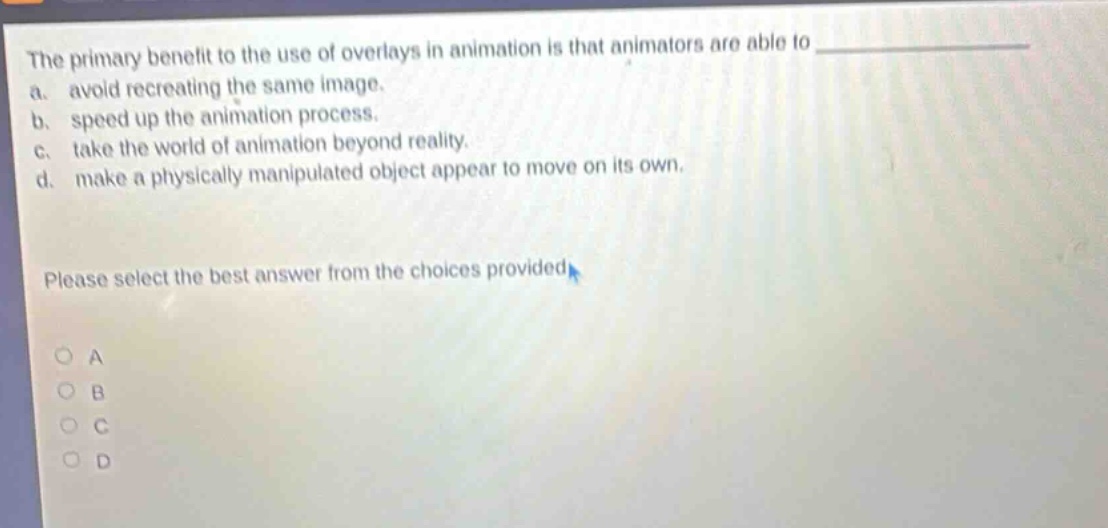 the primary benefit to the use of overlays in animation is that animators are able to \n a. avoid recreating the same image.\n b. speed up the animation process.\n c. take the world of animation beyond reality.\n d. make a physically manipulated object appear to move on its own.\n\nplease select the best answer from the choices provided\n\no a\no b\no c\no d