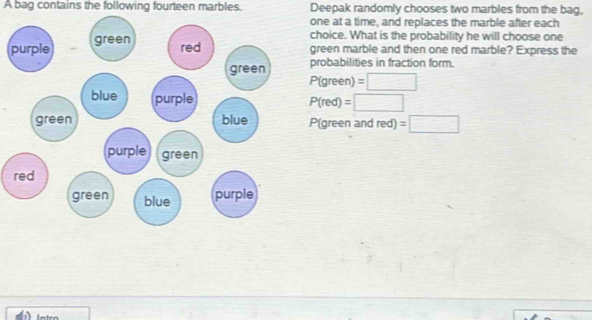 a bag contains the following fourteen marbles. deepak randomly chooses two marbles from the bag, one at a time, and replaces the marble after each choice. what is the probability he will choose one green marble and then one red marble? express the probabilities in fraction form. p(green) = p(red) = p(green and red) =