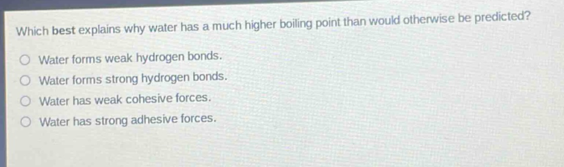which best explains why water has a much higher boiling point than would otherwise be predicted?\nwater forms weak hydrogen bonds.\nwater forms strong hydrogen bonds.\nwater has weak cohesive forces.\nwater has strong adhesive forces.