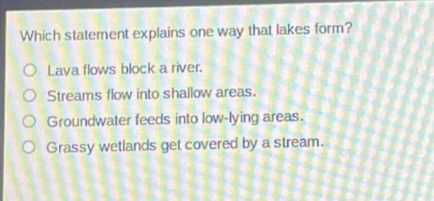 which statement explains one way that lakes form?\nlava flows block a river.\nstreams flow into shallow areas.\ngroundwater feeds into low - lying areas.\ngrassy wetlands get covered by a stream.