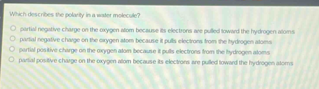 which describes the polarity in a water molecule?\npartial negative charge on the oxygen atom because its electrons are pulled toward the hydrogen atoms\npartial negative charge on the oxygen atom because it pulls electrons from the hydrogen atoms\npartial positive charge on the oxygen atom because it pulls electrons from the hydrogen atoms\npartial positive charge on the oxygen atom because its electrons are pulled toward the hydrogen atoms