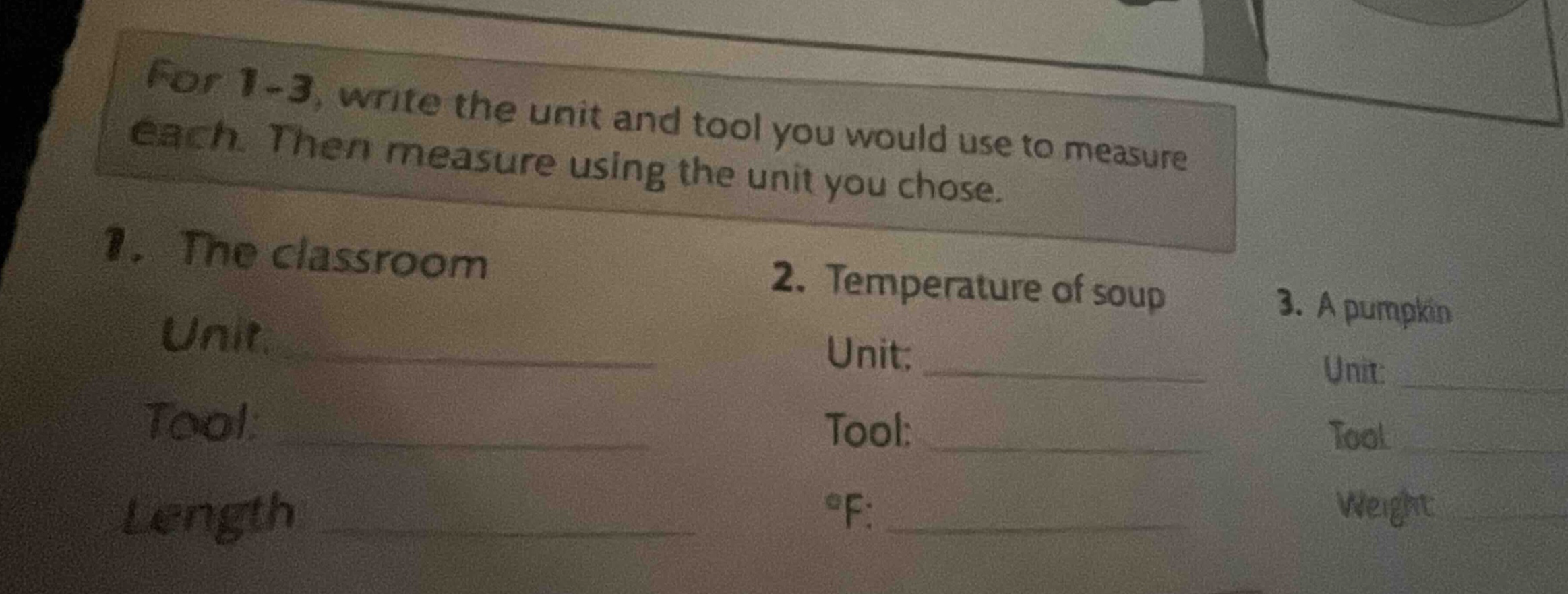 for 1 - 3, write the unit and tool you would use to measure each. then measure using the unit you chose.\n1. the classroom\nunit: \ntool: \nlength\n2. temperature of soup\nunit: \ntool: \n°f: \n3. a pumpkin\nunit: \ntool: \nweight