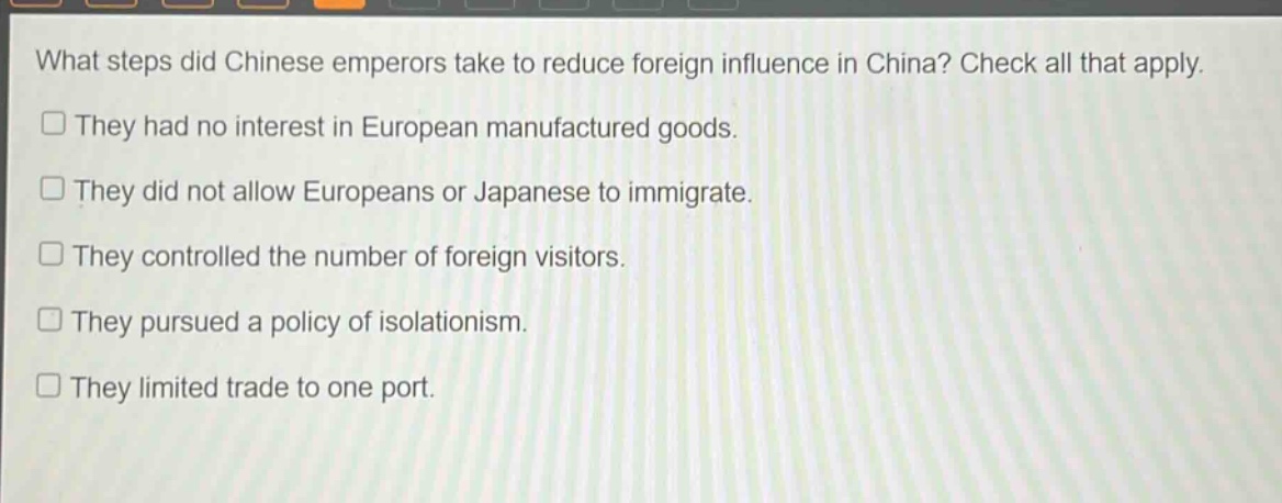 what steps did chinese emperors take to reduce foreign influence in china? check all that apply.\n□ they had no interest in european manufactured goods.\n□ they did not allow europeans or japanese to immigrate.\n□ they controlled the number of foreign visitors.\n□ they pursued a policy of isolationism.\n□ they limited trade to one port.