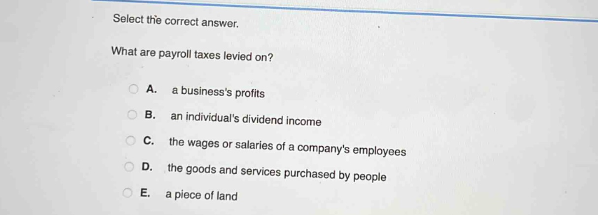 select the correct answer.\nwhat are payroll taxes levied on?\na. a businesss profits\nb. an individuals dividend income\nc. the wages or salaries of a companys employees\nd. the goods and services purchased by people\ne. a piece of land
