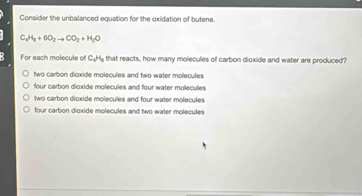 consider the unbalanced equation for the oxidation of butene.\nc₄h₈ + 6o₂ → co₂ + h₂o\nfor each molecule of c₄h₈ that reacts, how many molecules of carbon dioxide and water are produced?\no two carbon dioxide molecules and two water molecules\no four carbon dioxide molecules and four water molecules\no two carbon dioxide molecules and four water molecules\no four carbon dioxide molecules and two water molecules