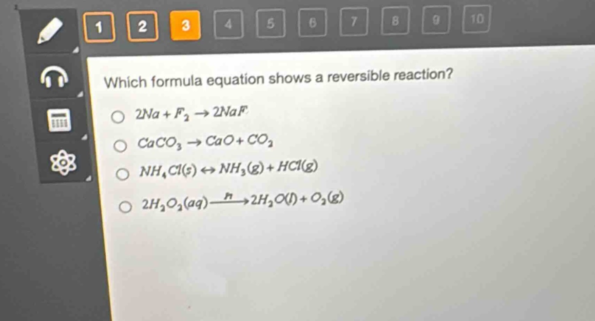 which formula equation shows a reversible reaction?\n2na + f₂ → 2naf\ncaco₃ → cao + co₂\nnh₄cl(s) ⇌ nh₃(g) + hcl(g)\n2h₂o₂(aq) xrightarrow{n}2h₂o(l) + o₂(g)