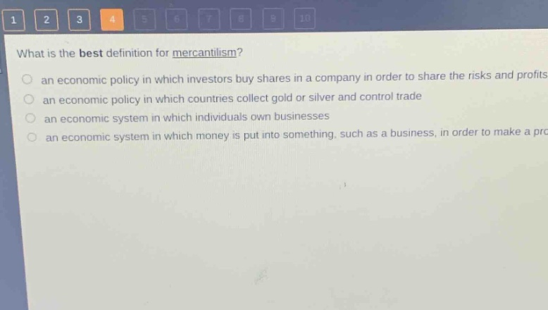 what is the best definition for mercantilism?\n an economic policy in which investors buy shares in a company in order to share the risks and profits\n an economic policy in which countries collect gold or silver and control trade\n an economic system in which individuals own businesses\n an economic system in which money is put into something, such as a business, in order to make a profit
