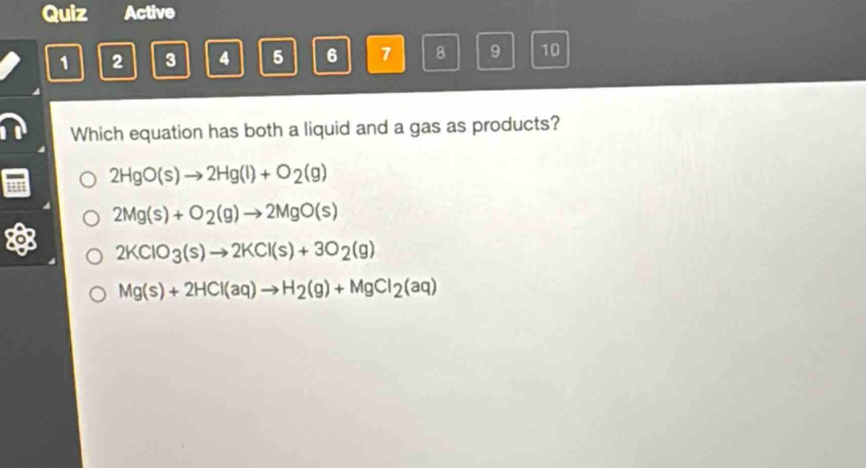 which equation has both a liquid and a gas as products?\n2hgo(s)→2hg(l)+o2(g)\n2mg(s)+o2(g)→2mgo(s)\n2kclo3(s)→2kcl(s)+3o2(g)\nmg(s)+2hcl(aq)→h2(g)+mgcl2(aq)