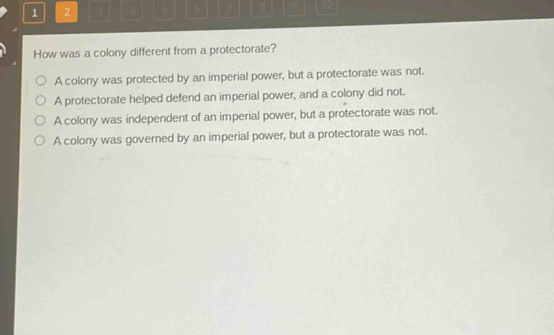 how was a colony different from a protectorate?\na colony was protected by an imperial power, but a protectorate was not.\na protectorate helped defend an imperial power, and a colony did not.\na colony was independent of an imperial power, but a protectorate was not.\na colony was governed by an imperial power, but a protectorate was not.