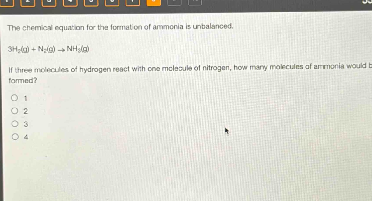 the chemical equation for the formation of ammonia is unbalanced. 3h₂(g) + n₂(g) → nh₃(g) if three molecules of hydrogen react with one molecule of nitrogen, how many molecules of ammonia would be formed? 1 2 3 4
