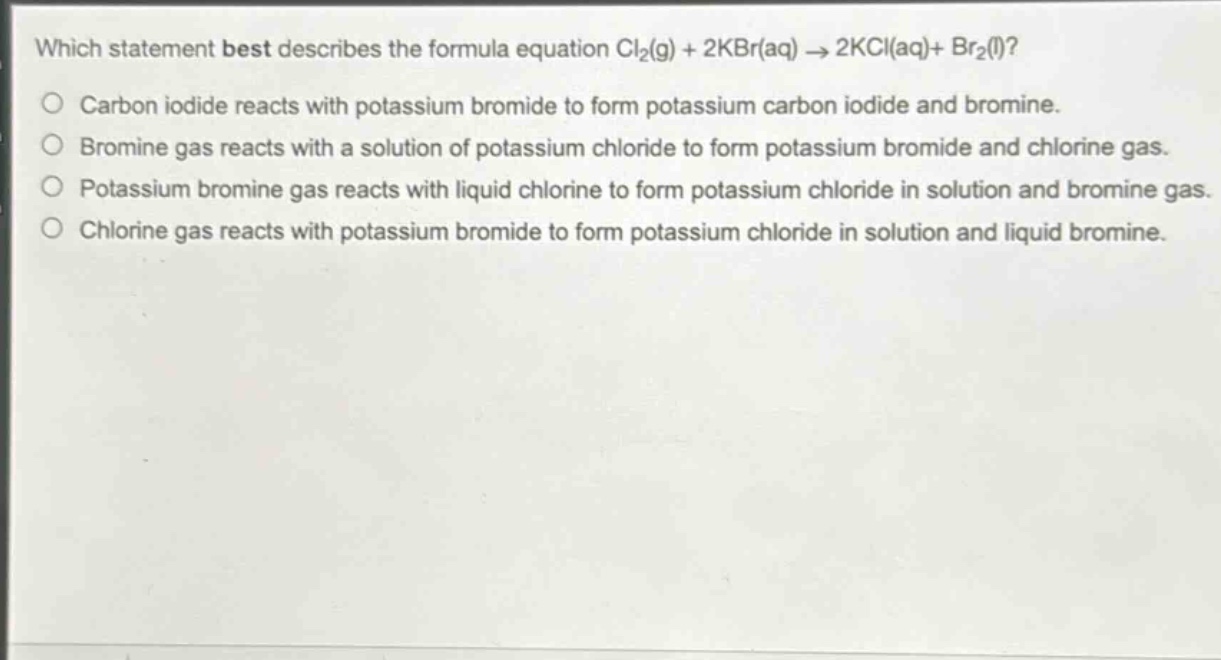 which statement best describes the formula equation cl₂(g) + 2kbr(aq) → 2kcl(aq)+ br₂(l)?\ncarbon iodide reacts with potassium bromide to form potassium carbon iodide and bromine.\nbromine gas reacts with a solution of potassium chloride to form potassium bromide and chlorine gas.\npotassium bromine gas reacts with liquid chlorine to form potassium chloride in solution and bromine gas.\nchlorine gas reacts with potassium bromide to form potassium chloride in solution and liquid bromine.