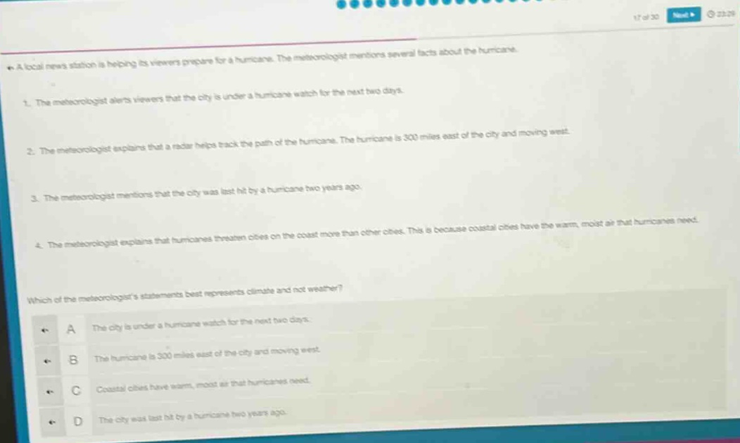 a local news station is helping its viewers prepare for a hurricane. the meteorologist mentions several facts about the hurricane.\n1. the meteorologist alerts viewers that the city is under a hurricane watch for the next two days.\n2. the meteorologist explains that a radar helps track the path of the hurricane. the hurricane is 300 miles east of the city and moving west.\n3. the meteorologist mentions that the city was last hit by a hurricane two years ago.\n4. the meteorologist explains that hurricanes threaten cities on the coast more than other cities. this is because coastal cities have the warm, moist air that hurricanes need.\nwhich of the meteorologists statements best represents climate and not weather?\na the city is under a hurricane watch for the next two days.\nb the hurricane is 300 miles east of the city and moving west.\nc coastal cities have warm, moist air that hurricanes need.\nd the city was last hit by a hurricane two years ago.