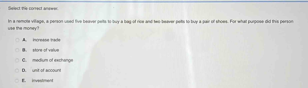 select the correct answer.\nin a remote village, a person used five beaver pelts to buy a bag of rice and two beaver pelts to buy a pair of shoes. for what purpose did this person use the money?\na. increase trade\nb. store of value\nc. medium of exchange\nd. unit of account\ne. investment