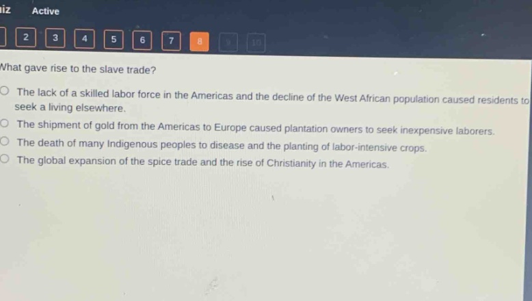 what gave rise to the slave trade?\nthe lack of a skilled labor force in the americas and the decline of the west african population caused residents to seek a living elsewhere.\nthe shipment of gold from the americas to europe caused plantation owners to seek inexpensive laborers.\nthe death of many indigenous peoples to disease and the planting of labor - intensive crops.\nthe global expansion of the spice trade and the rise of christianity in the americas.