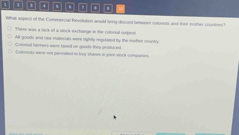 what aspect of the commercial revolution would bring discord between colonists and their mother countries?\nthere was a lack of a stock exchange in the colonial outpost.\nall goods and raw materials were tightly regulated by the mother country.\ncolonial farmers were taxed on goods they produced.\ncolonists were not permitted to buy shares in joint - stock companies.