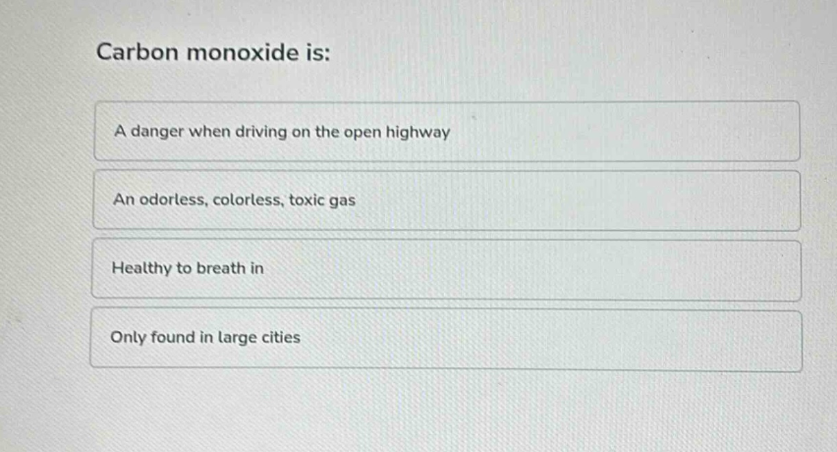 carbon monoxide is:\na danger when driving on the open highway\nan odorless, colorless, toxic gas\nhealthy to breath in\nonly found in large cities
