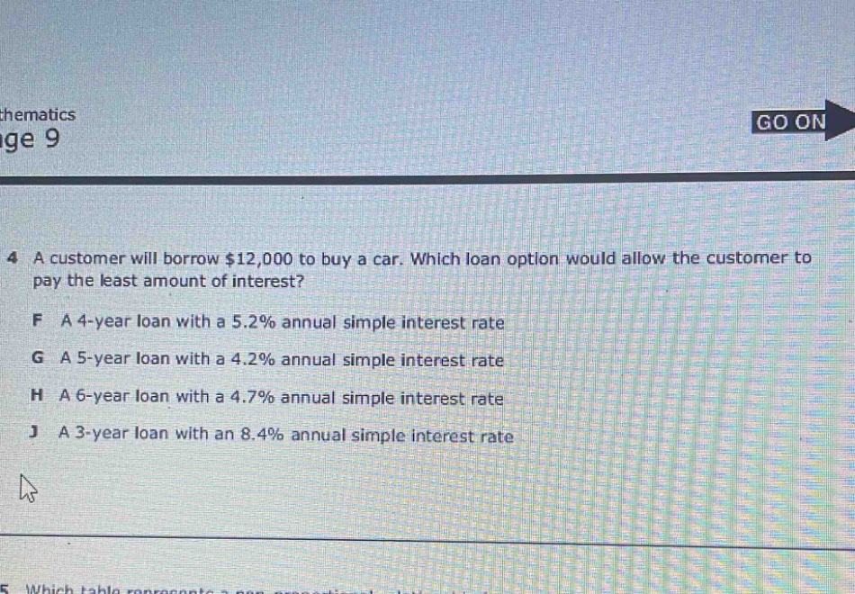 4 a customer will borrow $12,000 to buy a car. which loan option would allow the customer to pay the least amount of interest?\nf a 4 - year loan with a 5.2% annual simple interest rate\ng a 5 - year loan with a 4.2% annual simple interest rate\nh a 6 - year loan with a 4.7% annual simple interest rate\nj a 3 - year loan with an 8.4% annual simple interest rate