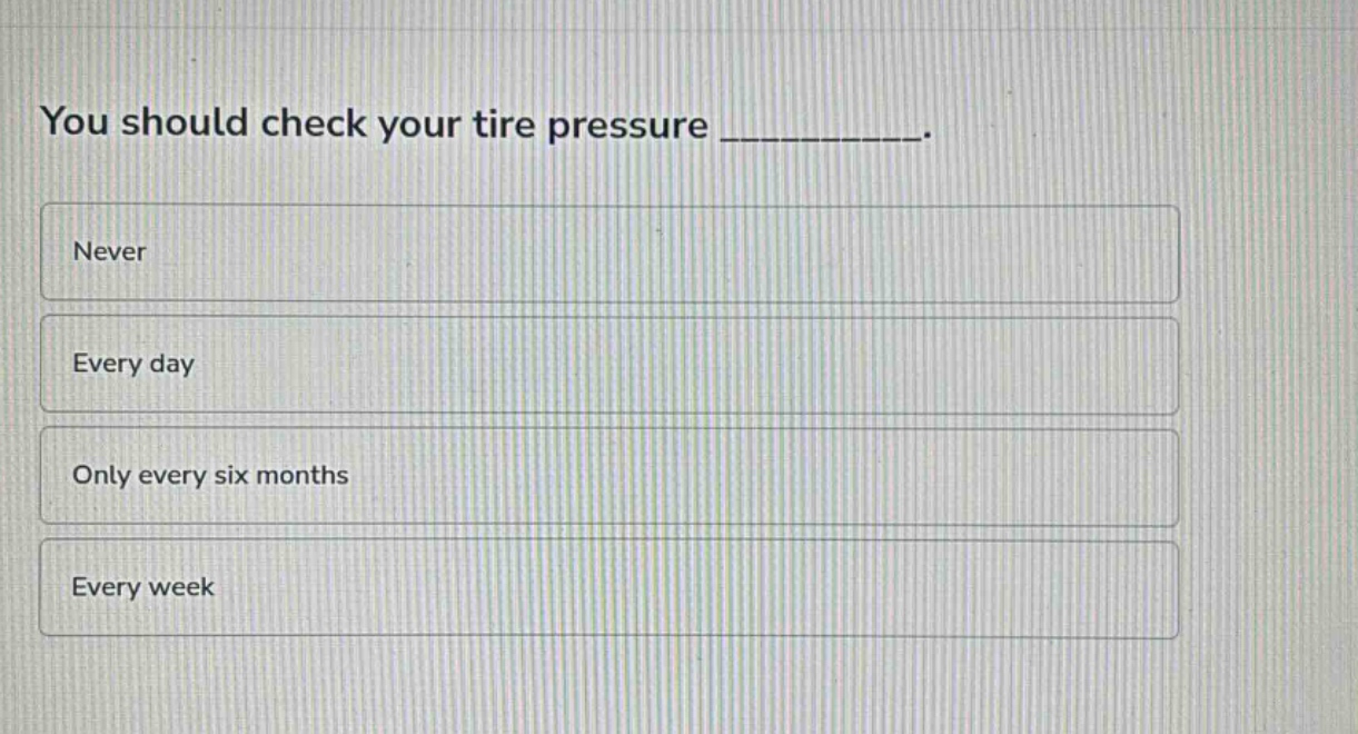 you should check your tire pressure __________.\nnever\nevery day\nonly every six months\nevery week