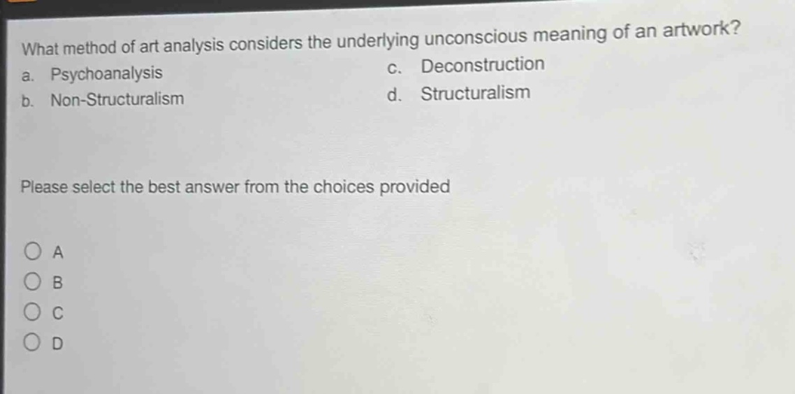 what method of art analysis considers the underlying unconscious meaning of an artwork?\na. psychoanalysis\nc. deconstruction\nb. non - structuralism\nd. structuralism\nplease select the best answer from the choices provided\n○ a\n○ b\n○ c\n○ d