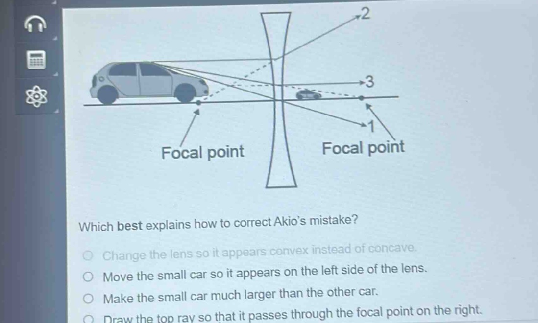 which best explains how to correct akios mistake?\nchange the lens so it appears convex instead of concave.\nmove the small car so it appears on the left side of the lens.\nmake the small car much larger than the other car.\ndraw the top ray so that it passes through the focal point on the right.