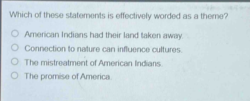which of these statements is effectively worded as a theme?\no american indians had their land taken away.\no connection to nature can influence cultures.\no the mistreatment of american indians.\no the promise of america.
