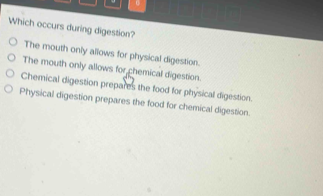 which occurs during digestion?\nthe mouth only allows for physical digestion.\nthe mouth only allows for chemical digestion.\nchemical digestion prepares the food for physical digestion.\nphysical digestion prepares the food for chemical digestion.
