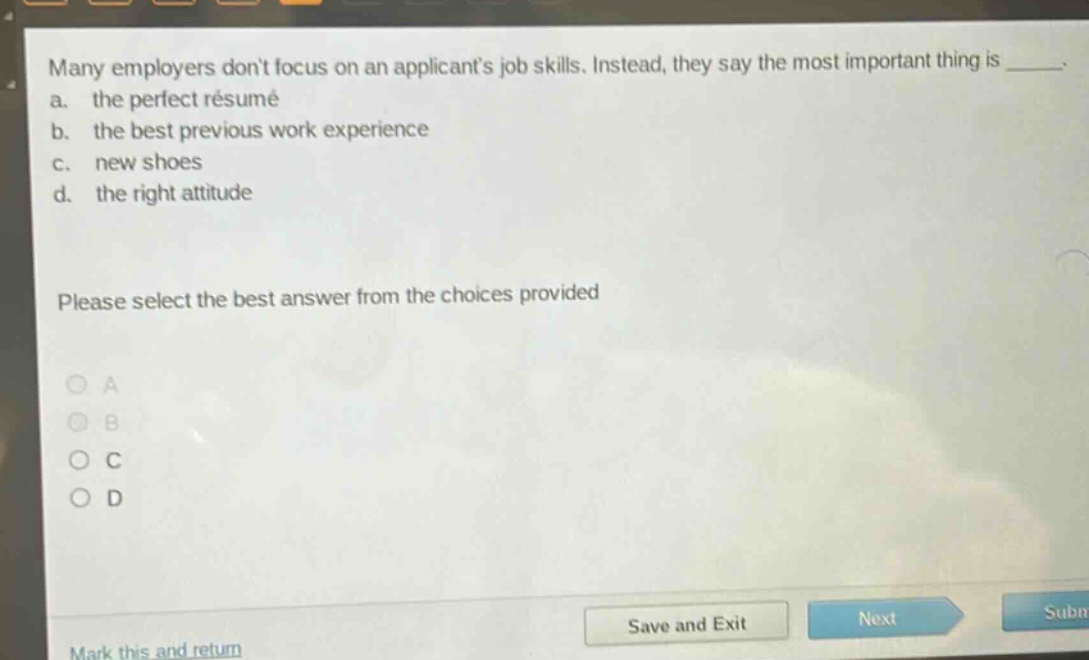 many employers dont focus on an applicants job skills. instead, they say the most important thing is _____.\na. the perfect résumé\nb. the best previous work experience\nc. new shoes\nd. the right attitude\nplease select the best answer from the choices provided\n○ a\n○ b\n○ c\n○ d