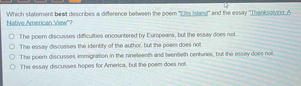 which statement best describes a difference between the poem \ellis island\ and the essay \thanksgiving: a native american view\?\nthe poem discusses difficulties encountered by europeans, but the essay does not.\nthe essay discusses the identity of the author, but the poem does not.\nthe poem discusses immigration in the nineteenth and twentieth centuries, but the essay does not.\nthe essay discusses hopes for america, but the poem does not.