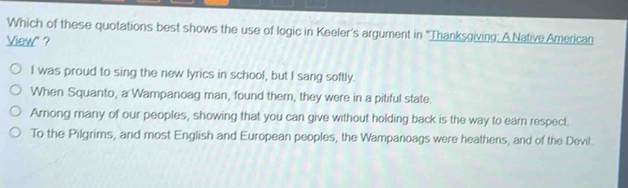 which of these quotations best shows the use of logic in keelers argument in \thanksgiving: a native american view\?\ni was proud to sing the new lyrics in school, but i sang softly.\nwhen squanto, a wampanoag man, found them, they were in a pitiful state.\namong many of our peoples, showing that you can give without holding back is the way to earn respect.\nto the pilgrims, and most english and european peoples, the wampanoags were heathens, and of the devil.