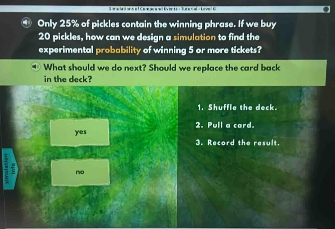 only 25% of pickles contain the winning phrase. if we buy 20 pickles, how can we design a simulation to find the experimental probability of winning 5 or more tickets? what should we do next? should we replace the card back in the deck? 1. shuffle the deck. 2. pull a card. 3. record the result.