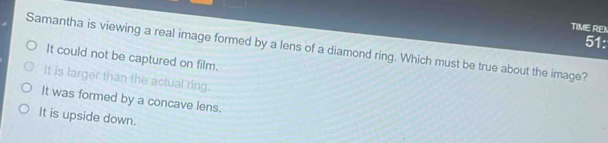 samantha is viewing a real image formed by a lens of a diamond ring. which must be true about the image?\nit could not be captured on film.\nit is larger than the actual ring.\nit was formed by a concave lens.\nit is upside down.