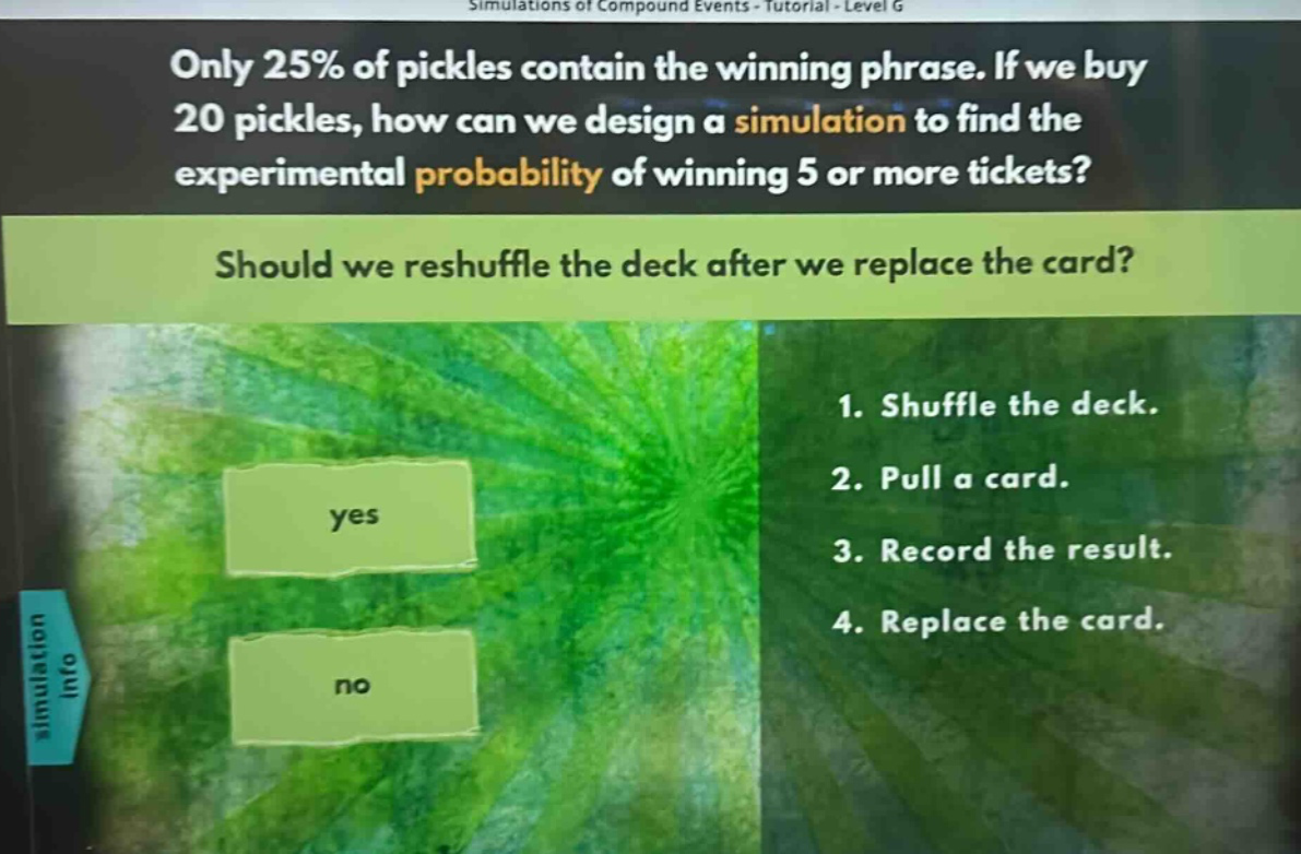 only 25% of pickles contain the winning phrase. if we buy 20 pickles, how can we design a simulation to find the experimental probability of winning 5 or more tickets? should we reshuffle the deck after we replace the card? 1. shuffle the deck. 2. pull a card. 3. record the result. 4. replace the card.