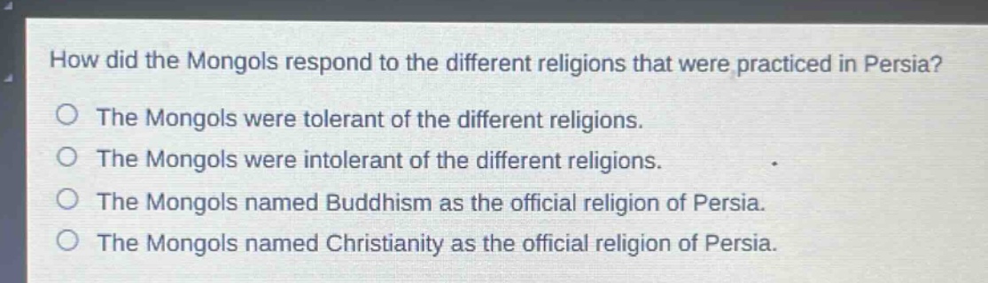 how did the mongols respond to the different religions that were practiced in persia?\nthe mongols were tolerant of the different religions.\nthe mongols were intolerant of the different religions.\nthe mongols named buddhism as the official religion of persia.\nthe mongols named christianity as the official religion of persia.