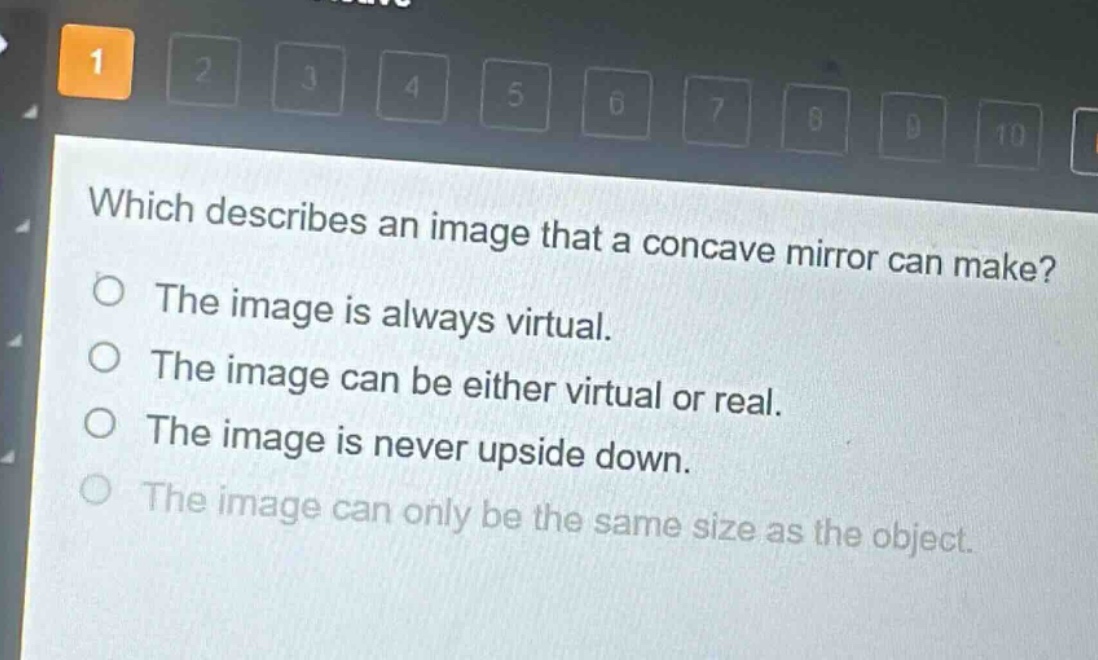 which describes an image that a concave mirror can make?\nthe image is always virtual.\nthe image can be either virtual or real.\nthe image is never upside down.\nthe image can only be the same size as the object.