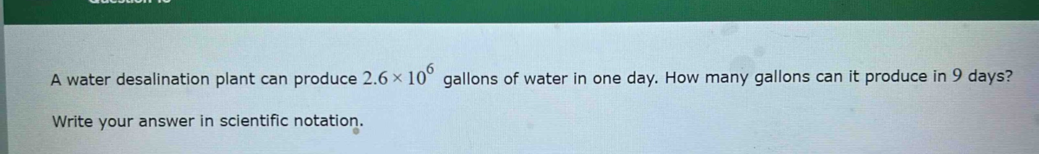 a water desalination plant can produce 2.6×10^6 gallons of water in one day. how many gallons can it produce in 9 days? write your answer in scientific notation.