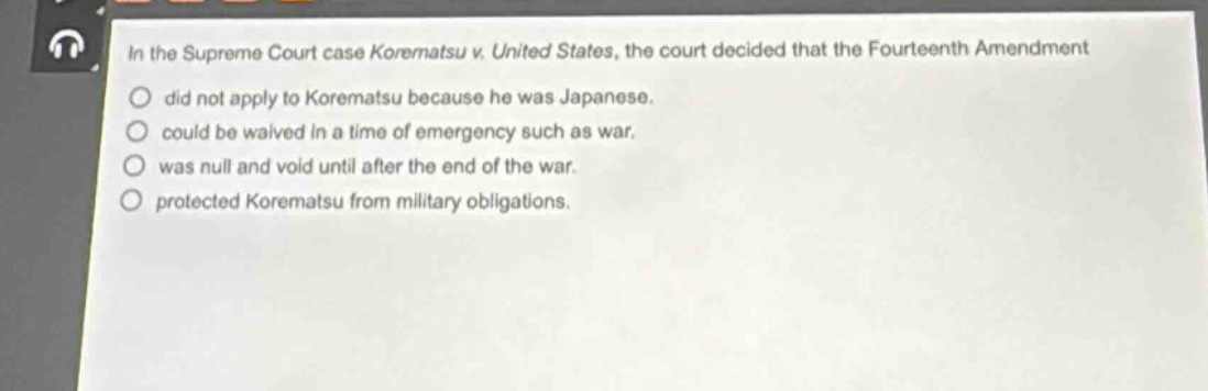 in the supreme court case korematsu v. united states, the court decided that the fourteenth amendment\ndid not apply to korematsu because he was japanese.\ncould be waived in a time of emergency such as war.\nwas null and void until after the end of the war.\nprotected korematsu from military obligations.