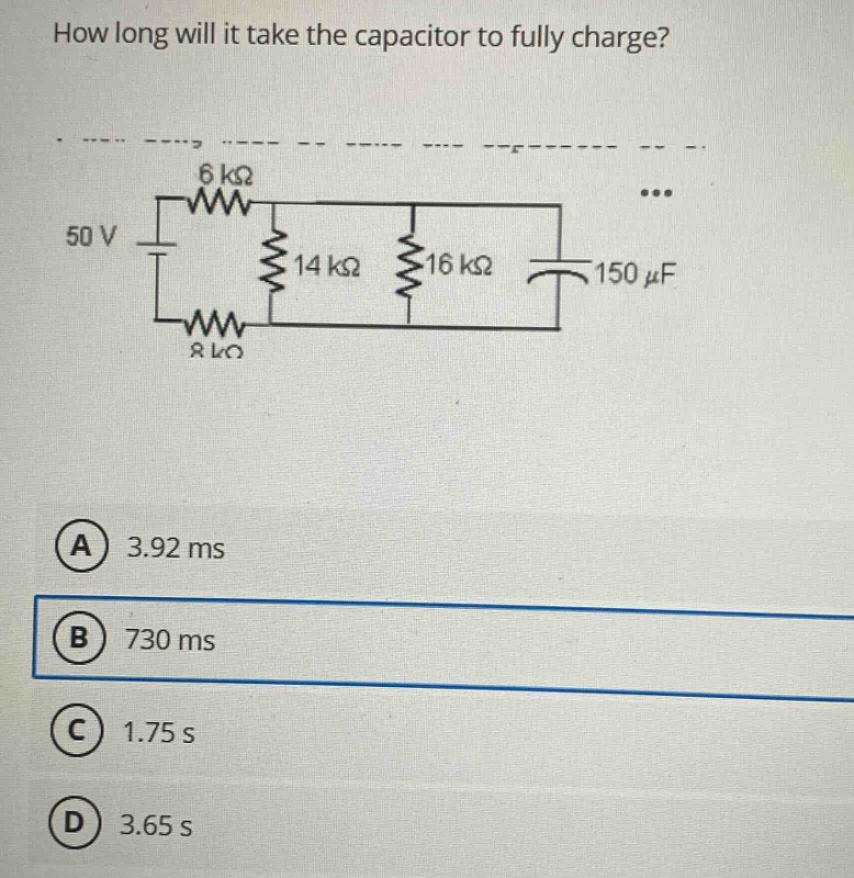 how long will it take the capacitor to fully charge? 50 v 6 kω 14 kω 16 kω 150 μf 8 kω (a) 3.92 ms (b) 730 ms (c) 1.75 s (d) 3.65 s