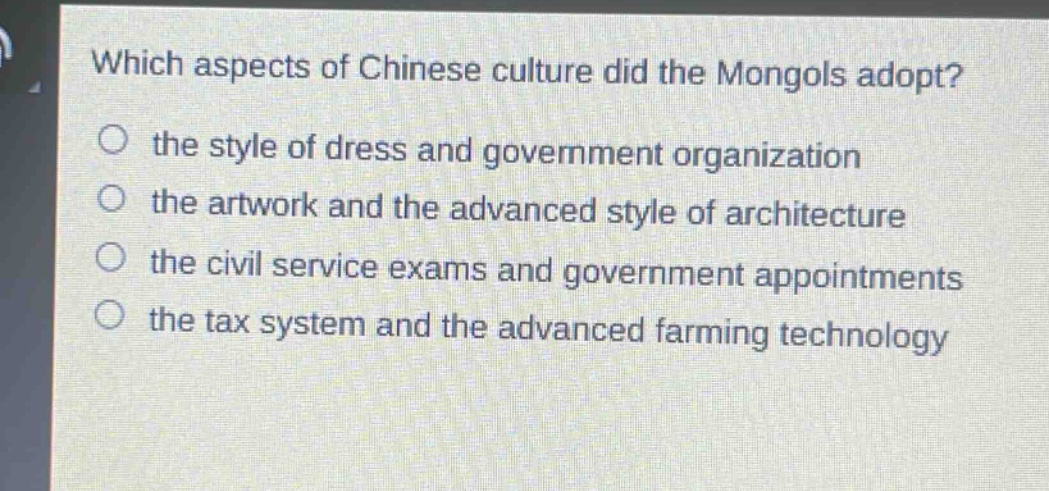 which aspects of chinese culture did the mongols adopt?\no the style of dress and government organization\no the artwork and the advanced style of architecture\no the civil service exams and government appointments\no the tax system and the advanced farming technology
