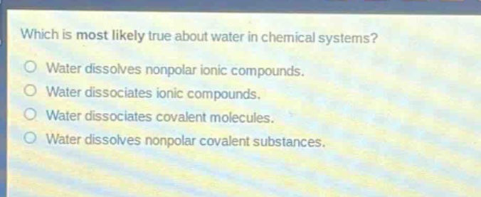 which is most likely true about water in chemical systems?\nwater dissolves nonpolar ionic compounds.\nwater dissociates ionic compounds.\nwater dissociates covalent molecules.\nwater dissolves nonpolar covalent substances.
