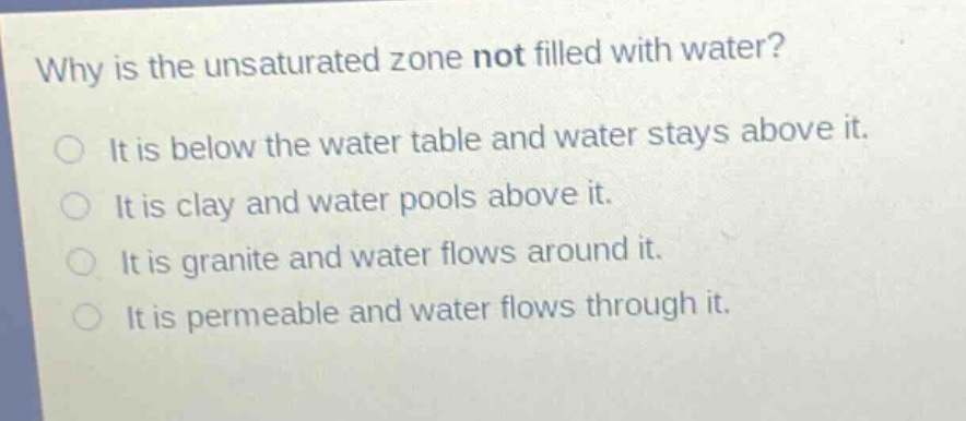 why is the unsaturated zone not filled with water?\nit is below the water table and water stays above it.\nit is clay and water pools above it.\nit is granite and water flows around it.\nit is permeable and water flows through it.