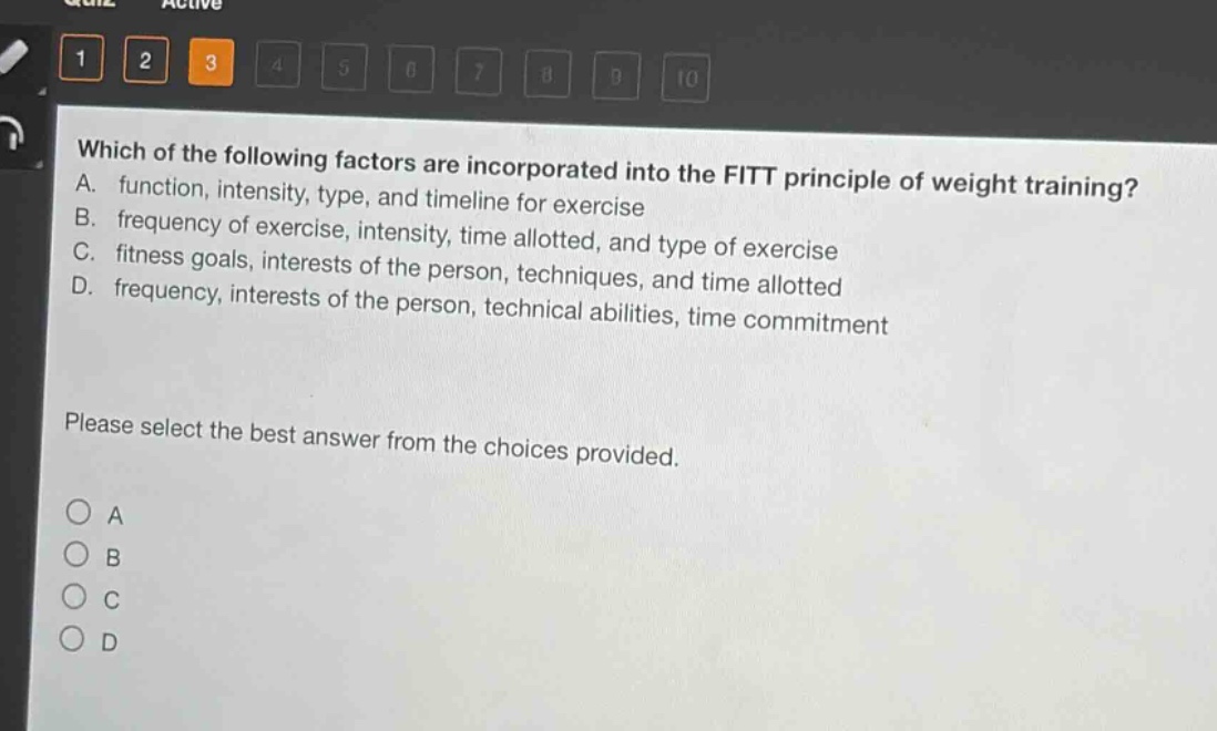 which of the following factors are incorporated into the fitt principle of weight training? a. function, intensity, type, and timeline for exercise b. frequency of exercise, intensity, time allotted, and type of exercise c. fitness goals, interests of the person, techniques, and time allotted d. frequency, interests of the person, technical abilities, time commitment please select the best answer from the choices provided. a b c d