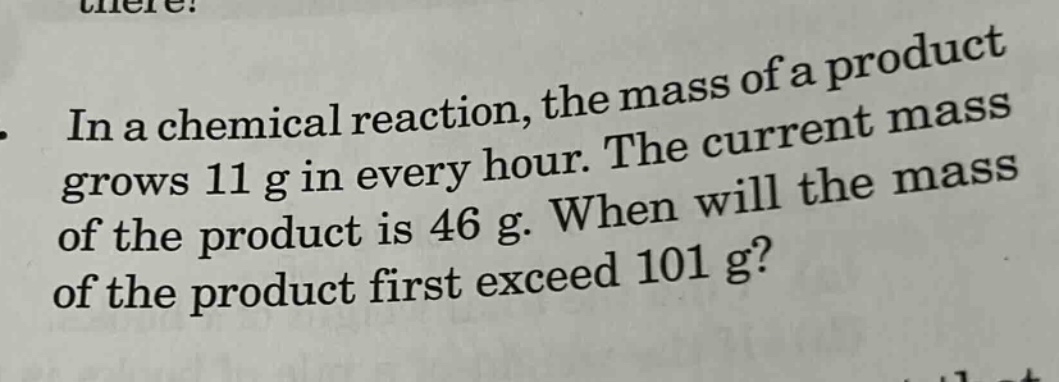 in a chemical reaction, the mass of a product grows 11 g in every hour. the current mass of the product is 46 g. when will the mass of the product first exceed 101 g?