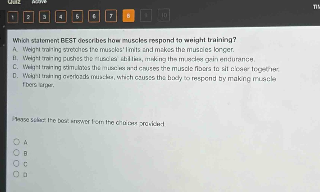 which statement best describes how muscles respond to weight training? a. weight training stretches the muscles limits and makes the muscles longer. b. weight training pushes the muscles abilities, making the muscles gain endurance. c. weight training stimulates the muscles and causes the muscle fibers to sit closer together. d. weight training overloads muscles, which causes the body to respond by making muscle fibers larger. please select the best answer from the choices provided. o a o b o c o d