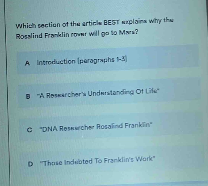 which section of the article best explains why the rosalind franklin rover will go to mars?\na introduction paragraphs 1-3\nb \a researchers understanding of life\\nc \dna researcher rosalind franklin\\nd \those indebted to franklins work\