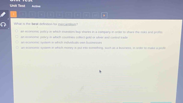 what is the best definition for mercantilism?\n- an economic policy in which investors buy shares in a company in order to share the risks and profits\n- an economic policy in which countries collect gold or silver and control trade\n- an economic system in which individuals own businesses\n- an economic system in which money is put into something, such as a business, in order to make a profit