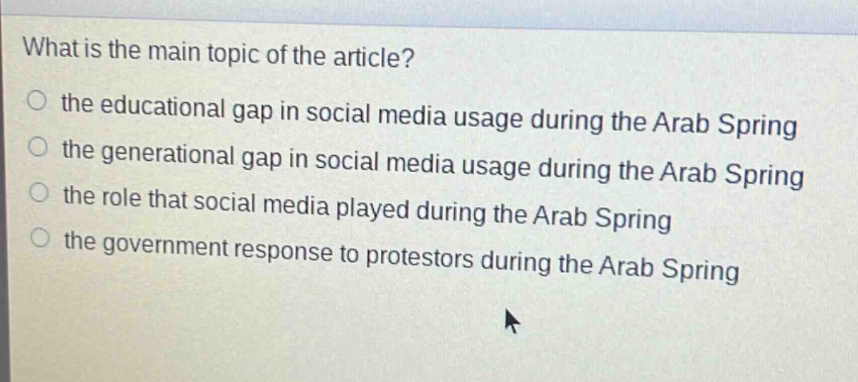 what is the main topic of the article?\n○ the educational gap in social media usage during the arab spring\n○ the generational gap in social media usage during the arab spring\n○ the role that social media played during the arab spring\n○ the government response to protestors during the arab spring