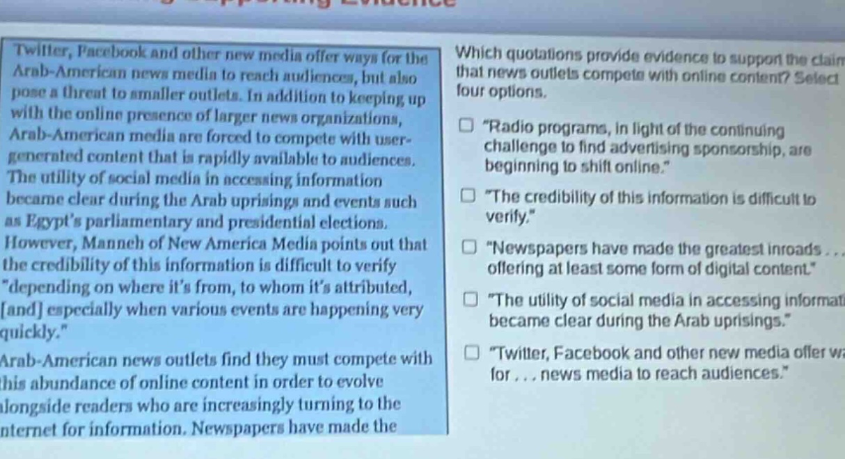 twitter, facebook and other new media offer ways for the arab - american news media to reach audiences, but also pose a threat to smaller outlets. in addition to keeping up with the online presence of larger news organizations, arab - american media are forced to compete with user - generated content that is rapidly available to audiences. the utility of social media in accessing information became clear during the arab uprisings and events such as egypts parliamentary and presidential elections. however, manneh of new america media points out that the credibility of this information is difficult to verify \depending on where its from, to whom its attributed, and especially when various events are happening very quickly.\ arab - american news outlets find they must compete with this abundance of online content in order to evolve alongside readers who are increasingly turning to the internet for information. newspapers have made the\nwhich quotations provide evidence to support the claim that news outlets compete with online content? select four options.\n□ \radio programs, in light of the continuing challenge to find advertising sponsorship, are beginning to shift online.\\n□ \the credibility of this information is difficult to verify.\\n□ \newspapers have made the greatest inroads... offering at least some form of digital content.\\n□ \the utility of social media in accessing information became clear during the arab uprisings.\\n□ \twitter, facebook and other new media offer ways for... news media to reach audiences.\