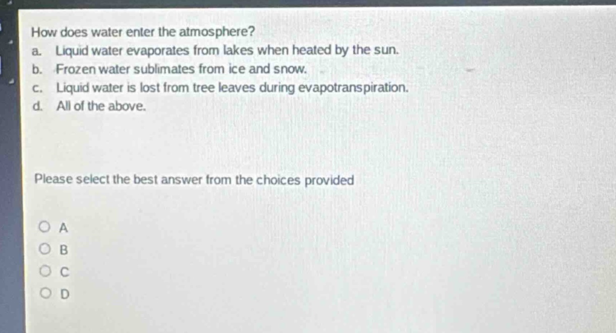 how does water enter the atmosphere?\na. liquid water evaporates from lakes when heated by the sun.\nb. frozen water sublimates from ice and snow.\nc. liquid water is lost from tree leaves during evapotranspiration.\nd. all of the above.\nplease select the best answer from the choices provided\no a\no b\no c\no d