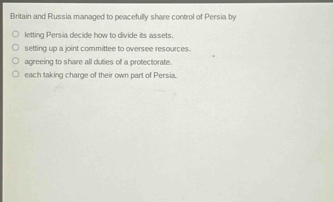 britain and russia managed to peacefully share control of persia by\nletting persia decide how to divide its assets.\nsetting up a joint committee to oversee resources.\nagreeing to share all duties of a protectorate.\neach taking charge of their own part of persia.
